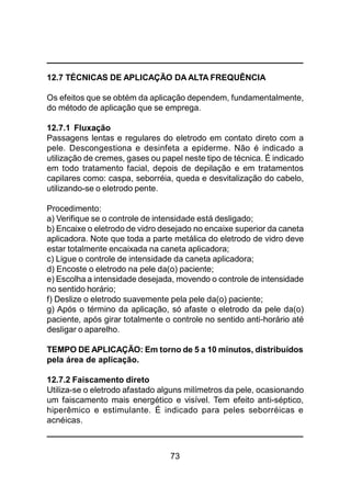 73
12.7 TÉCNICAS DE APLICAÇÃO DAALTA FREQUÊNCIA
Os efeitos que se obtém da aplicação dependem, fundamentalmente,
do método de aplicação que se emprega.
12.7.1 Fluxação
Passagens lentas e regulares do eletrodo em contato direto com a
pele. Descongestiona e desinfeta a epiderme. Não é indicado a
utilização de cremes, gases ou papel neste tipo de técnica. É indicado
em todo tratamento facial, depois de depilação e em tratamentos
capilares como: caspa, seborréia, queda e desvitalização do cabelo,
utilizando-se o eletrodo pente.
Procedimento:
a) Verifique se o controle de intensidade está desligado;
b) Encaixe o eletrodo de vidro desejado no encaixe superior da caneta
aplicadora. Note que toda a parte metálica do eletrodo de vidro deve
estar totalmente encaixada na caneta aplicadora;
c) Ligue o controle de intensidade da caneta aplicadora;
d) Encoste o eletrodo na pele da(o) paciente;
e) Escolha a intensidade desejada, movendo o controle de intensidade
no sentido horário;
f) Deslize o eletrodo suavemente pela pele da(o) paciente;
g) Após o término da aplicação, só afaste o eletrodo da pele da(o)
paciente, após girar totalmente o controle no sentido anti-horário até
desligar o aparelho.
TEMPO DE APLICAÇÃO: Em torno de 5 a 10 minutos, distribuídos
pela área de aplicação.
12.7.2 Faiscamento direto
Utiliza-se o eletrodo afastado alguns milímetros da pele, ocasionando
um faiscamento mais energético e visível. Tem efeito anti-séptico,
hiperêmico e estimulante. É indicado para peles seborréicas e
acnéicas.
 