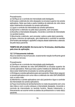 74
Procedimento:
a) Verifique se o controle de intensidade está desligado;
b) Encaixe o eletrodo de vidro desejado no encaixe superior da caneta
aplicadora. Note que toda a parte metálica do eletrodo de vidro deve
estar totalmente encaixada na caneta aplicadora;
c) Ligue o controle de intensidade da caneta aplicadora;
d) Aproxime o eletrodo na pele da(o) paciente, sem encostar;
e) Escolha a intensidade desejada, movendo o controle de intensidade
no sentido horário;
f) Movimente o eletrodo, sem encostar, sobre a pele da(o) paciente;
g) Após o término da aplicação, gire totalmente o controle no sentido
anti-horário até desligar o aparelho e depois afaste totalmente o eletrodo
da pele da(o) paciente.
TEMPO DE APLICAÇÃO: Em torno de 5 a 10 minutos, distribuídos
pela área de aplicação.
12.7.3 Faiscamento indireto
Atua no sistema neuromuscular, ocasionando reação tonificante geral
no sistema nervoso.
Procedimento:
a) Verifique se o controle de intensidade está desligado;
b) Encaixe o eletrodo de vidro SATURADOR no encaixe superior da
caneta aplicadora. Note que toda a parte metálica do eletrodo de vidro
deve estar totalmente encaixada na caneta aplicadora;
c) Entregue a caneta aplicadora para a(o) paciente. Ela(e) deve segurar
a caneta aplicadora com uma mão e o eletrodo de vidro SATURADOR
com a outra mão;
d) Mantenha a caneta aplicadora com a(o) paciente e ligue o controle
de intensidade da caneta aplicadora;
e) Faça movimentos de tamborilamento no rosto da paciente com uma
das mãos e com a outra coloque a intensidade desejada, movendo o
controle de intensidade no sentido horário. Nesse tratamento, o
faíscamento vai ocorrer entre os dedos da profissional e o rosto da(o)
paciente.
 