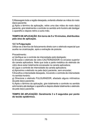 75
f) Massageie toda a região desejada, evitando afastar as mãos do rosto
da(o) paciente;
g) Após o término da aplicação, retire uma das mãos do rosto da(o)
paciente, gire totalmente o controle no sentido anti-horário até desligar
o aparelho e depois retire a outra mão.
TEMPO DE APLICAÇÃO: Em torno de 5 a 10 minutos, distribuídos
pela área de aplicação.
12.7.4 Fulguração
Utiliza-se a técnica de faíscamento direto com o eletrodo especial que
auxilia na cicatrização, após a extração de pústula.
Procedimento:
a) Verifique se o controle de intensidade está desligado;
b) Encaixe o eletrodo de vidro CAUTERIZADOR no encaixe superior
da caneta aplicadora. Note que toda a parte metálica do eletrodo de
vidro deve estar totalmente encaixada na caneta aplicadora;
d) Ligue o controle de intensidade da caneta aplicadora;
e) Aproxime o eletrodo na pele da(o) paciente, sem encostar;
f) Escolha a intensidade desejada, movendo o controle de intensidade
no sentido horário;
g) Direcione o eletrodo FULGURADOR, afastado alguns milímetros
da pele da(o) paciente;
h) Após o término da aplicação, gire totalmente o controle no sentido
anti-horário até desligar o aparelho e depois afaste totalmente o eletrodo
da pele da(o) paciente.
TEMPO DE APLICAÇÃO: Geralmente 3 a 5 segundos por ponto
do tecido epidérmico.
 