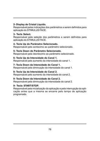 78
2- Display de Cristal Líquido.
Responsável pelas indicações dos parâmetros a serem definidos para
aplicação do STIMULUS FACE.
3- Tecla Select.
Responsável pela seleção dos parâmetros a serem definidos para
aplicação do STIMULUS FACE.
4- Tecla Up do Parâmetro Selecionado.
Responsável pelo acréscimo ao parâmetro selecionado.
5- Tecla Down do Parâmetro Selecionado.
Responsável pela decréscimo ao parâmetro selecionado.
6- Tecla Up da Intensidade do Canal 1.
Responsável pelo aumento da intensidade do canal 1.
7- Tecla Down da Intensidade do Canal 1.
Responsável pela diminuição da intensidade do canal 1.
8- Tecla Up da Intensidade do Canal 2.
Responsável pelo aumento da intensidade do canal 2.
9- Tecla Down da Intensidade do Canal 2.
Responsável pela diminuição da intensidade do canal 2.
9- Tecla START/STOP.
Responsável pela inicialização da aplicação e pela interrupção da apli-
cação antes que a mesma se encerre pelo tempo de aplicação
programado.
 