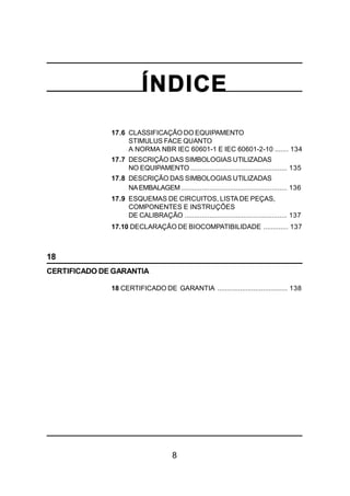 8
ÍNDICE
17.6 CLASSIFICAÇÃO DO EQUIPAMENTO
STIMULUS FACE QUANTO
A NORMA NBR IEC 60601-1 E IEC 60601-2-10 ....... 134
17.7 DESCRIÇÃO DAS SIMBOLOGIAS UTILIZADAS
NO EQUIPAMENTO ................................................... 135
17.8 DESCRIÇÃO DAS SIMBOLOGIAS UTILIZADAS
NAEMBALAGEM........................................................ 136
17.9 ESQUEMAS DE CIRCUITOS, LISTA DE PEÇAS,
COMPONENTES E INSTRUÇÕES
DE CALIBRAÇÃO ...................................................... 137
17.10 DECLARAÇÃO DE BIOCOMPATIBILIDADE ............. 137
18
CERTIFICADO DE GARANTIA
18 CERTIFICADO DE GARANTIA ..................................... 138
 