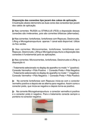 85
Disposição das conexões tipo jacaré dos cabos de aplicação.
A ilustração abaixo demonstra as duas cores das conexões tipo jacaré
dos cabos de aplicação.
þ Nas correntes: RUSSA ou STIMULUS (FES) a disposição dessas
conexões são irrelevantes, pois são correntes bifásicas (alternadas).
þ Nas correntes: Iontoforese, Iontoforese com Repouso, Desincruste,
Lifting e Microgalvanopuntura apenas 1 canal está disponível. Utilize
os fios verdes.
þ Nas correntes: Microcorrentes, Iontoforese, Iontoforese com
Repouso, Desincruste, Lifting e Microgalvanopuntura a disposição das
conexões é fundamental para as aplicações.
þ Nas correntes: Microcorrentes, Iontoforese, Desincruste e Lifting a
disposição é:
- Tratamento selecionado no display do aparelho no modo “+” (positivo):
Conexão Vermelha = Pólo Positivo / Conexão Preta = Pólo Negativo
- Tratamento selecionado no display do aparelho no modo “-” (negativo):
Conexão Vermelha = Pólo Negativo / Conexão Preta = Pólo Positivo
þ Na corrente Iontoforese com Repouso inicia-se com o conector
vermelho positivo e depois ele se alterna para negativo. Assim como o
conector preto, que inicia-se negativo e depois torna-se positivo.
þ Na corrente Microgalvanopuntura o conector vermelho é positivo
e o conector preto é negativo. Para o tratamento conecte sempre a
ponteira no conector negativo.
 