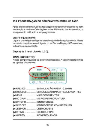 93
15.2 PROGRAMAÇÃO DO EQUIPAMENTO STIMULUS FACE
Após a leitura do manual e a realização dos tópicos indicados no item
Instalação e no item Orientações sobre Utilização dos Acessórios, o
equipamento está apto a ser programado.
Ligar o equipamento.
Ligue a chave liga-desliga na lateral esquerda do equipamento. Neste
momento o equipamento é ligado, o Led ON e o Display LCD acendem,
indicando esta condição.
Display de Cristal Líquido (LCD).
MAIN (CORRENTE):
Nesse campo visualiza-se a corrente desejada. Aseguir descrevemos
as opções disponíveis:
þ RUS2500 ................ ESTIMULAÇÃO RUSSA - 2.500 Hz
þ STIMULUS .............. ESTIMULAÇÃO BAIXA FREQUÊNCIA - FES
þ MENS ..................... MICROCORRENTES
þ MIC GALV ............... MICROGALVANOPUNTURA
þ IONTOPH ............... IONTOFORESE
þ IONT OFF ............... IONTOFORESE COM REPOUSO
þ DESINCR ............... DESINCRUSTE
þLIFTING .................. ELETROLIFTING
þ HI FREQ ................. ALTAFREQUÊNCIA
MODE Hz
OUT 2OUT 1
 