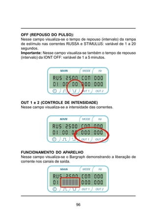96
OFF (REPOUSO DO PULSO):
Nesse campo visualiza-se o tempo de repouso (intervalo) da rampa
de estímulo nas correntes RUSSA e STIMULUS: variável de 1 a 20
segundos.
Importante: Nesse campo visualiza-se também o tempo de repouso
(intervalo) da IONT OFF: variável de 1 a 5 minutos.
OUT 1 e 2 (CONTROLE DE INTENSIDADE)
Nesse campo visualiza-se a intensidade das correntes.
FUNCIONAMENTO DO APARELHO
Nesse campo visualiza-se o Bargraph demonstrando a liberação de
corrente nos canais de saída.
MODE Hz
OUT 2OUT 1
MODE Hz
OUT 2OUT 1
MODE Hz
OUT 2OUT 1
 