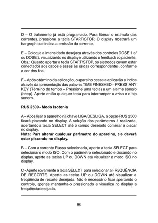 98
D – O tratamento já está programado. Para liberar o estímulo das
correntes, pressione a tecla START/STOP. O display mostrará um
bargraph que indica a emissão da corrente.
E – Coloque a intensidade desejada através dos controles DOSE 1 e/
ou DOSE 2, visualizando no display e utilizando o feedback do paciente.
Obs.: Quando apertar a tecla START/STOP, os eletrodos devem estar
conectados aos cabos e esses às saídas correspondentes, conforme
a cor dos fios.
F –Após o término da aplicação, o aparelho cessa a aplicação e indica
através da apresentação das palavras TIME FINESHED – PRESS ANY
KEY (Término do tempo – Pressione uma tecla) e um alarme sonoro
(beep). Aperte então qualquer tecla para interromper o aviso e o bip
sonoro.
RUS 2500 - Modo Isotonia
A– Após ligar o aparelho na chave LIGA/DESLIGA, a opção RUS 2500
ficará piscando no display. A seleção dos parâmetros é realizada,
apertando a tecla SELECT até o campo desejado começar a piscar
no display.
Nota: Para alterar qualquer parâmetro do aparelho, ele deverá
estar piscando no display.
B – Com a corrente Russa selecionada, aperte a tecla SELECT para
selecionar o modo ISO. Com o parâmetro selecionado e piscando no
display, aperte as teclas UP ou DOWN até visualizar o modo ISO no
display.
C -Aperte novamente a tecla SELECT para selecionar a FREQUÊNCIA
DE RECORTE. Aperte as teclas UP ou DOWN até visualizar a
freqüência de recorte desejada. Não é necessário ficar apertando o
controle, apenas mantenha-o pressionado e visualize no display a
frequência desejada.
 