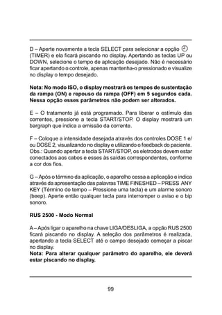 99
D – Aperte novamente a tecla SELECT para selecionar a opção
(TIMER) e ela ficará piscando no display. Apertando as teclas UP ou
DOWN, selecione o tempo de aplicação desejado. Não é necessário
ficar apertando o controle, apenas mantenha-o pressionado e visualize
no display o tempo desejado.
Nota: No modo ISO, o display mostrará os tempos de sustentação
da rampa (ON) e repouso da rampa (OFF) em 5 segundos cada.
Nessa opção esses parâmetros não podem ser alterados.
E – O tratamento já está programado. Para liberar o estímulo das
correntes, pressione a tecla START/STOP. O display mostrará um
bargraph que indica a emissão da corrente.
F – Coloque a intensidade desejada através dos controles DOSE 1 e/
ou DOSE 2, visualizando no display e utilizando o feedback do paciente.
Obs.: Quando apertar a tecla START/STOP, os eletrodos devem estar
conectados aos cabos e esses às saídas correspondentes, conforme
a cor dos fios.
G –Após o término da aplicação, o aparelho cessa a aplicação e indica
através da apresentação das palavras TIME FINESHED – PRESS ANY
KEY (Término do tempo – Pressione uma tecla) e um alarme sonoro
(beep). Aperte então qualquer tecla para interromper o aviso e o bip
sonoro.
RUS 2500 - Modo Normal
A– Após ligar o aparelho na chave LIGA/DESLIGA, a opção RUS 2500
ficará piscando no display. A seleção dos parâmetros é realizada,
apertando a tecla SELECT até o campo desejado começar a piscar
no display.
Nota: Para alterar qualquer parâmetro do aparelho, ele deverá
estar piscando no display.
 