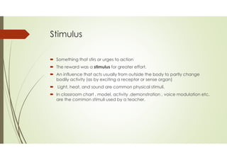Stimulus
 Something that stirs or urges to action
 The reward was a stimulus for greater effort.
 An influence that acts usually from outside the body to partly change
bodily activity (as by exciting a receptor or sense organ)
 Light, heat, and sound are common physical stimuli.
 In classroom chart , model, activity ,demonstration , voice modulation etc.
are the common stimuli used by a teacher.
 