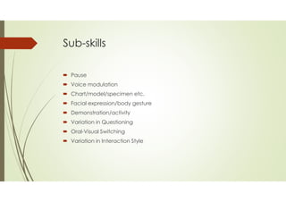 Sub-skills
 Pause
 Voice modulation
 Chart/model/specimen etc.
 Facial expression/body gesture
 Demonstration/activity
 Variation in Questioning
 Oral-Visual Switching
 Variation in Interaction Style
 