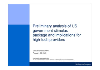 Preliminary analysis of US
government stimulus
package and implications for
high-tech providers

Discussion document
February 26, 2009


CONFIDENTIAL AND PROPRIETARY
Any use of this material without specific permission of McKinsey & Company is strictly prohibited
 