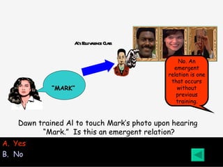 Al’s Equivalence Class Yes No No. An emergent relation is one that occurs without previous training. Dawn trained Al to touch Mark’s photo upon hearing “ Mark.”  Is this an emergent relation? “ MARK” 