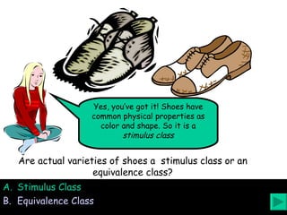 Stimulus Class Equivalence Class Are actual varieties of shoes a  stimulus class or an equivalence class? Yes, you’ve got it! Shoes have common physical properties as color and shape. So it is a  stimulus class 