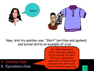 “ Shirt” Stimulus Class Equivalence Class Now, lets try another one. “Shirt” (written and spoken) and actual shirts an example of a/an…   No. When Dawn said “shirt” this was symbolic of Al touching the shirt. This is an  equivalence class . Not a stimulus class because they don’t have similar physical properties. 