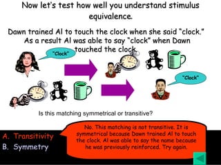 Now let’s test how well you understand stimulus equivalence . Transitivity Symmetry Is this matching symmetrical or transitive? No. This matching is not transitive. It is symmetrical because Dawn trained Al to touch the clock. Al was able to say the name because he was previously reinforced. Try again. Dawn trained Al to touch the clock when she said “clock.”  As a result Al was able to say “clock” when Dawn touched the clock. “ Clock” “ Clock” 