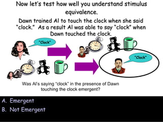 Now let’s test how well you understand stimulus equivalence. Emergent Not Emergent Was Al’s saying “clock” in the presence of Dawn touching the clock emergent? Dawn trained Al to touch the clock when she said “clock.”  As a result Al was able to say “clock” when Dawn touched the clock. “ Clock” “ Clock” 