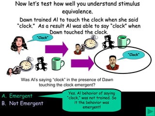 Now let’s test how well you understand stimulus equivalence. Was Al’s saying “clock” in the presence of Dawn touching the clock emergent? Emergent Not Emergent Yes. Al behavior of saying “clock,” was not trained. So it the behavior was emergent! Dawn trained Al to touch the clock when she said “clock.”  As a result Al was able to say “clock” when Dawn touched the clock. “ Clock” “ Clock” 