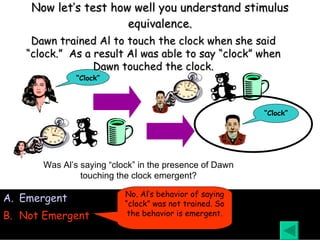 Now let’s test how well you understand stimulus equivalence. Emergent Not Emergent Was Al’s saying “clock” in the presence of Dawn touching the clock emergent? Dawn trained Al to touch the clock when she said “clock.”  As a result Al was able to say “clock” when Dawn touched the clock. No. Al’s behavior of saying “clock” was not trained. So the behavior is emergent. “ Clock” “ Clock” 