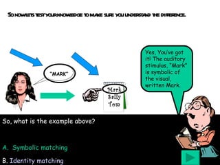 So now lets test your knowledge to make sure you understand the difference. Mark Sally Tom “ MARK” Yes, You’ve got it! The auditory stimulus, “Mark” is symbolic of the visual, written Mark. So, what is the example above? A.  Symbolic matching B.   Identity matching 