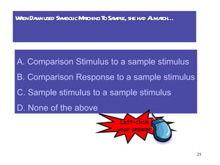 When Dawn used Symbolic Matching To Sample, she had Al match… A. Comparison Stimulus to a sample stimulus B. Comparison Response to a sample stimulus C. Sample stimulus to a sample stimulus D. None of the above Left-click your answer 