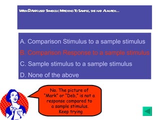 When  Dawn  used Symbolic Matching To Sample, she had Al match… No. The picture of  “ Mark” or “Deb,” is not a  response compared to  a sample stimulus. Keep trying A.  Comparison Stimulus to a sample stimulus B. Comparison Response to a sample stimulus C. Sample stimulus to a sample stimulus D. None of the above 