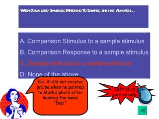 When Dawn used Symbolic Matching To Sample, she had Al match… A.  Comparison Stimulus to a sample stimulus B. Comparison Response to a sample stimulus C. Sample stimulus to a sample stimulus D. None of the above No. Al did not receive praise when he pointed to Mark’s photo after hearing the name “Deb.” Left-click your answer 