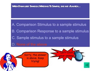 When Dawn used Symbolic Matching To Sample, she had Al match… A.  Comparison Stimulus to a sample stimulus B. Comparison Response to a sample stimulus C. Sample stimulus to a sample stimulus D.  None of the above Sorry, the answer is above. Keep trying! Left-click your answer 