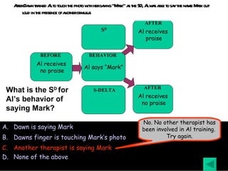 After Dawn trained Al to touch the photo with her saying “Mark” as the SD, Al was able to say the name Mark out loud in the presence of another stimulus Dawn is saying Mark Dawns finger is touching Mark’s photo Another therapist is saying Mark None of the above What is the S D  for Al’s behavior of saying Mark? No. No other therapist has been involved in Al training.  Try again. Al receives no praise BEFORE Al says “Mark” BEHAVIOR Al receives praise AFTER Al receives no praise AFTER S D S-DELTA 