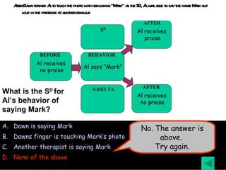 After Dawn trained Al to touch the photo with her saying “Mark” as the SD, Al was able to say the name Mark out loud in the presence of another stimulus Dawn is saying Mark Dawns finger is touching Mark’s photo Another therapist is saying Mark None of the above What is the S D  for Al’s behavior of saying Mark? No. The answer is above.  Try again. Al receives no praise BEFORE Al says “Mark” BEHAVIOR Al receives praise AFTER Al receives no praise AFTER S D S-DELTA 