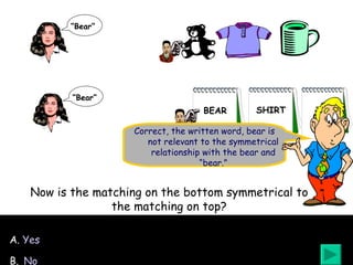 Correct, the written word, bear is not relevant to the symmetrical relationship with the bear and “bear.” A.  Yes B.   No Now is the matching on the bottom symmetrical to the matching on top? “ Bear” “ Bear” BEAR SHIRT CUP 