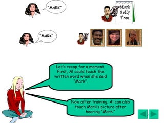 Let’s recap for a moment. First, Al could touch the written word when she said “Mark”. Now after training, Al can also touch Mark’s picture after hearing “Mark.” “ MARK” “ MARK” Mark Sally Tom 