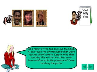 As a result of the two previous trainings, Al can touch the written word when Dawn touches Mark’s photo. Keep in mind that touching the written word has never been reinforced in the presence of Dawn touching the photo. Mark Sally Tom 