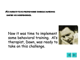 Al’s inability to do people-name symbolic matching limited his independence.  Now it was time to implement some behavioral training.  Al’s therapist, Dawn, was ready to take on this challenge. 