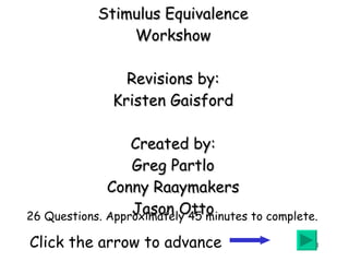 Stimulus Equivalence Workshow Revisions by: Kristen Gaisford Created by: Greg Partlo Conny Raaymakers Jason Otto Click the arrow to advance   26 Questions. Approximately 45 minutes to complete. 