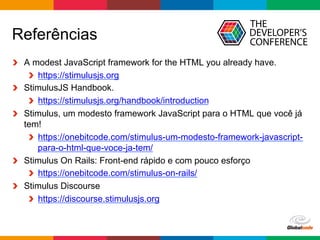Globalcode	–	Open4education
Referências
  A modest JavaScript framework for the HTML you already have.
https://stimulusjs.org
  StimulusJS Handbook.
https://stimulusjs.org/handbook/introduction
  Stimulus, um modesto framework JavaScript para o HTML que você já
tem!
https://onebitcode.com/stimulus-um-modesto-framework-javascript-
para-o-html-que-voce-ja-tem/
  Stimulus On Rails: Front-end rápido e com pouco esforço
https://onebitcode.com/stimulus-on-rails/
  Stimulus Discourse
https://discourse.stimulusjs.org
 