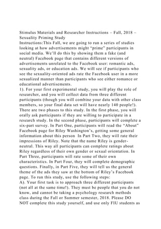 Stimulus Materials and Researcher Instructions – Fall, 2018 –
Sexuality Priming Study
Instructions:This Fall, we are going to run a series of studies
looking at how advertisements might “prime” participants in
social media. We’ll do this by showing them a fake (and
neutral) Facebook page that contains different versions of
advertisements unrelated to the Facebook user: romantic ads,
sexuality ads, or education ads. We will see if participants who
see the sexuality-oriented ads rate the Facebook user in a more
sexualized manner than participants who see either romance or
educational advertisements.
1). For your first experimental study, you will play the role of
researcher, and you will collect data from three different
participants (though you will combine your data with other class
members, so your final data set will have nearly 140 people!).
There are two phases to this study. In the first phase, you will
orally ask participants if they are willing to participate in a
research study. In the second phase, participants will complete a
six-part survey. In Part One, participants will read the “About”
Facebook page for Riley Washington’s, getting some general
information about this person In Part Two, they will rate their
impressions of Riley. Note that the name Riley is gender-
neutral. This way all participants can complete ratings about
Riley regardless of their own gender or sexual orientation. In
Part Three, participants will rate some of their own
characteristics. In Part Four, they will complete demographic
questions. Finally, in Part Five, they will tell us the general
theme of the ads they saw at the bottom of Riley’s Facebook
page. To run this study, use the following steps:
A). Your first task is to approach three different participants
(not all at the same time!). They must be people that you do not
know, and cannot be taking a psychology research methods
class during the Fall or Summer semester, 2018. Please DO
NOT complete this study yourself, and use only FIU students as
 