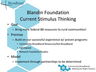 Blandin Foundation Current Stimulus Thinking Goal Bring more federal BB resources to rural communities! Premise Build on our successful experience w/ proven programs Community Broadband Resources/Get Broadband LightSpeed Network Feasibility Studies Model Implement through partnerships to be determined 
