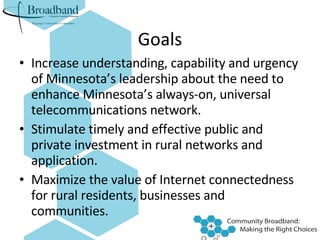 Goals Increase understanding, capability and urgency of Minnesota’s leadership about the need to enhance Minnesota’s always-on, universal telecommunications network. Stimulate timely and effective public and private investment in rural networks and application.  Maximize the value of Internet connectedness for rural residents, businesses and communities. 
