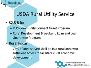 USDA Rural Utility Service $2.5 B for: RUS Community Connect Grant Program Rural Development Broadband Loan and Loan Guarantee Program Rural Focus: 75% of area served shall be in a rural area w/o sufficient access to facilitate rural economic development 