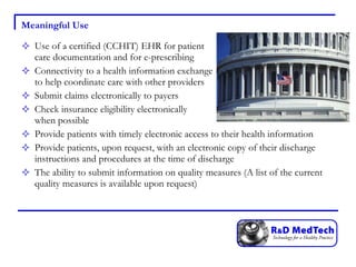 Meaningful Use Use of a certified (CCHIT) EHR for patient  care documentation and for e-prescribing Connectivity to a health information exchange  to help coordinate care with other providers Submit claims electronically to payers Check insurance eligibility electronically  when possible Provide patients with timely electronic access to their health information Provide patients, upon request, with an electronic copy of their discharge instructions and procedures at the time of discharge The ability to submit information on quality measures (A list of the current quality measures is available upon request) 