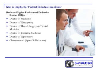 Who is Eligible for Federal Stimulus Incentives? Medicare Eligible Professional Defined -- Section 1861(r): Doctor of Medicine Doctor of Osteopathy Doctor of Dental Surgery or Dental Medicine Doctor of Podiatric Medicine Doctor of Optometry Chiropractor* (Spine Subluxation) 