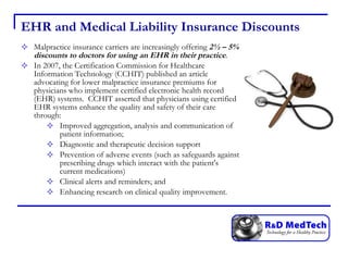 EHR and Medical Liability Insurance Discounts Malpractice insurance carriers are increasingly offering  2½ – 5% discounts to doctors for using an EHR in their practice .  In 2007, the Certification Commission for Healthcare Information Technology (CCHIT) published an article advocating for lower malpractice insurance premiums for physicians who implement certified electronic health record (EHR) systems.  CCHIT asserted that physicians using certified EHR systems enhance the quality and safety of their care through:  Improved aggregation, analysis and communication of patient information;  Diagnostic and therapeutic decision support  Prevention of adverse events (such as safeguards against prescribing drugs which interact with the patient's current medications)  Clinical alerts and reminders; and  Enhancing research on clinical quality improvement.  