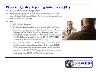 Physician Quality Reporting Initiative (PQRI) PQRI is a CMS sponsored program.  Participating physicians in 2010 will be awarded 2% of their total Medicare Indemnity billings for the reporting period –an increase from 1.5% in 2008. 2010 179 Quality Measures 13 Measure Groups (Diabetes, Chronic Kidney Disease, Preventive Care, Rheumatoid Arthritis, Coronary Artery Bypass Graft (CABG), Back Pain, Perioperative Care, Hepatitis C, Heart Failure (HF), Coronary Artery Disease (CAD), Ischemic Vascular Disease (IVD), HIV/AIDS, Community-Acquired Pneumonia (CAP)) 2% Reimbursement --  Individual physicians and other eligible professionals who satisfactorily reported PQRI quality measures data and thus qualified for an incentive payment for the 2008 PQRI received incentives amounts from more than $1,000 to $98,000 in incentives.   