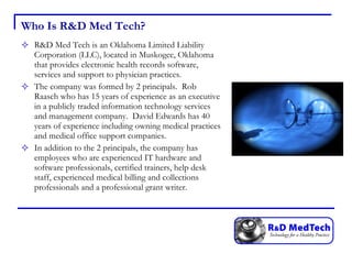 Who Is R&D Med Tech? R&D Med Tech is an Oklahoma Limited Liability Corporation (LLC), located in Muskogee, Oklahoma that provides electronic health records software, services and support to physician practices.  The company was formed by 2 principals.  Rob Raasch who has 15 years of experience as an executive in a publicly traded information technology services and management company.  David Edwards has 40 years of experience including owning medical practices and medical office support companies. In addition to the 2 principals, the company has employees who are experienced IT hardware and software professionals, certified trainers, help desk staff, experienced medical billing and collections professionals and a professional grant writer. 
