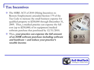 Tax Incentives The HIRE ACT of 2010 (Hiring Incentives to Restore Employment) amended Section 179 of the Tax Code to increase the small business expense for qualified property to $250,000 through December 31, 2009.  Thus, a medical practice can expense the full cost (up to $250,000) of its equipment/medical software purchase that purchased by 12/31/2010.  Thus,  your practice can expense the full amount of an EHR software purchase including software and hardware – and reduce your practice’s taxable income .  