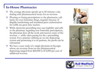 In-House Pharmacies The average physician spends up to 60 minutes a day dealing with pharmaceutical issues for no revenue.  Phoning or faxing prescriptions to the pharmacist, call-backs for non-formulary drugs, inquiries because of illegible handwriting and mandated prior authorization for refills are great time wasters.  While electronic prescribing may ease legibility and calls to the pharmacy regarding non-formulary prescriptions, the physician does all the work and receives none of the revenue — while often paying for the e-prescribing system. For a practice utilizing an on-site dispensing system and promoting it to its patients, the profit can be substantial.  We have a case study of a single physician in Georgia whose net revenue from on-site pharmaceutical dispensing ranged from $60,000 to $72,000 per year of additional revenue.  