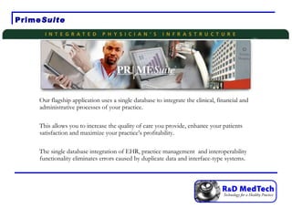 Prime Suite Our flagship application uses a single database to integrate the clinical, financial and administrative processes of your practice. This allows you to increase the quality of care you provide, enhance your patients satisfaction and maximize your practice’s profitability. The single database integration of EHR, practice management  and interoperability functionality eliminates errors caused by duplicate data and interface-type systems. 