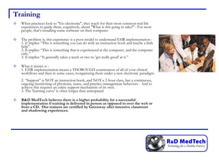 Training When practices look to "Go electronic", they reach for their most common real-life experiences to guide them, cognitively, about "What is this going to take?" : For most people, that's installing some software on their computer. The problem is, this experience is a poor model to understand EHR implementation :  1. It implies “This is something you can do with an instruction book and maybe a little help”.  2. It implies “This is something that is experienced at the computer, and the computer only.” 3. It implies “It generally takes a week or two to 'get really good' at it.” What it misses is :  1. EHR implementation means a THOROUGH examination of all of your clinical workflows and then in some cases, reorganizing them under a new electronic paradigm.  2. “Support” is NOT an instruction book, and NOT a 2-hour class, but a continuous, ongoing monitoring of physician, nurse, and practice management behaviors - And to achieve this requires an entire support mechanism of its own.  3. The 'learning curve' is often longer than anticipated. R&D MedTech believes there is a higher probability for a successful implementation if training is delivered in person as opposed to over the web or from a CD.  Our trainers are certified by Greenway after intensive classroom and shadowing experiences. 