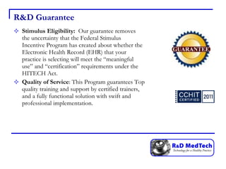 R&D Guarantee Stimulus Eligibility:  Our guarantee removes the uncertainty that the Federal Stimulus Incentive Program has created about whether the Electronic Health Record (EHR) that your practice is selecting will meet the “meaningful use” and “certification” requirements under the HITECH Act.  Quality of Service : This Program guarantees Top quality training and support by certified trainers, and a fully functional solution with swift and professional implementation. 