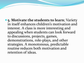  5. Motivate the students to learn; Variety
in itself enhances children’s motivation and
interest. A class is more interesting and
appealing when students can look forward
to discussions, projects, games,
demonstrations, role-plays, and other
strategies. A monotonous, predictable
routine reduces both motivation and
retention of ideas.
 