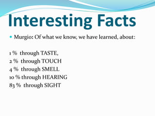 Interesting Facts
 Murgio: Of what we know, we have learned, about:
1 % through TASTE,
2 % through TOUCH
4 % through SMELL
10 % through HEARING
83 % through SIGHT
 