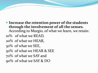  Increase the retention power of the students
through the involvement of all the senses.
According to Murgio, of what we learn, we retain:
10% of what we READ,
20% of what we HEAR,
30% of what we SEE,
50% of what we HEAR & SEE
70% of what we SAY and
90% of what we SAY & DO
 